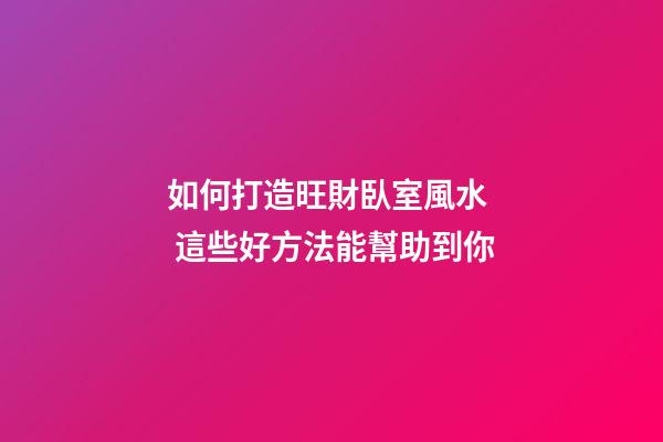 如何打造旺財臥室風水  這些好方法能幫助到你